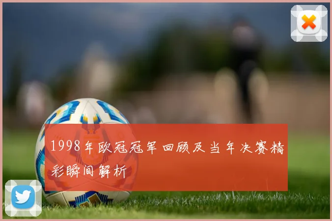 1998年欧冠冠军回顾及当年决赛精彩瞬间解析