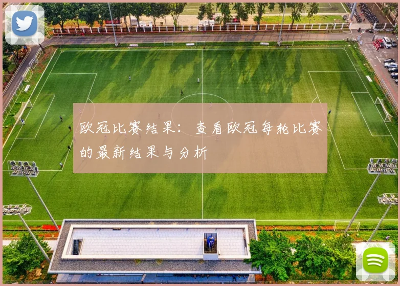 欧冠比赛结果：查看欧冠每轮比赛的最新结果与分析