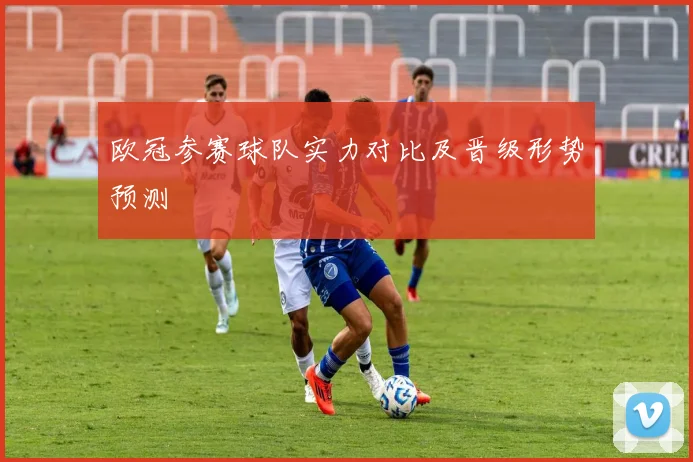 欧冠参赛球队实力对比及晋级形势预测
