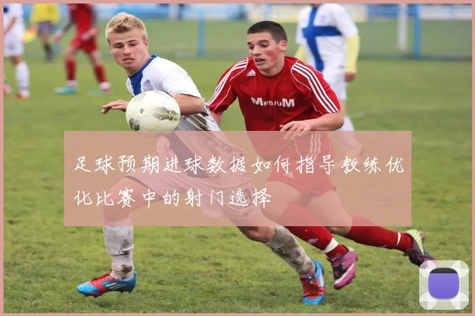 足球预期进球数据如何指导教练优化比赛中的射门选择