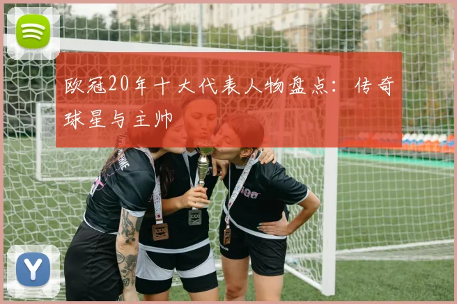 欧冠20年十大代表人物盘点：传奇球星与主帅