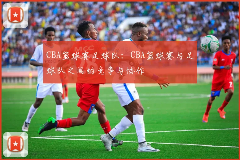 CBA篮球赛足球队：CBA篮球赛与足球队之间的竞争与协作